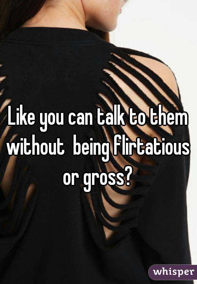 Like you can talk to them without  being flirtatious  or gross? 