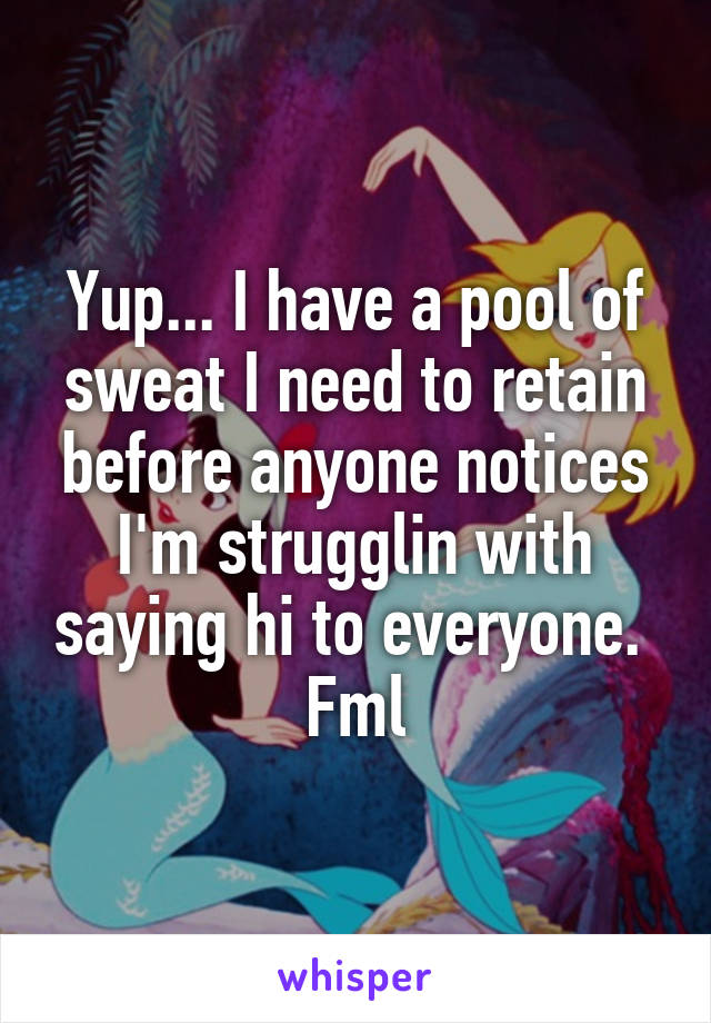 Yup... I have a pool of sweat I need to retain before anyone notices I'm strugglin with saying hi to everyone.  Fml