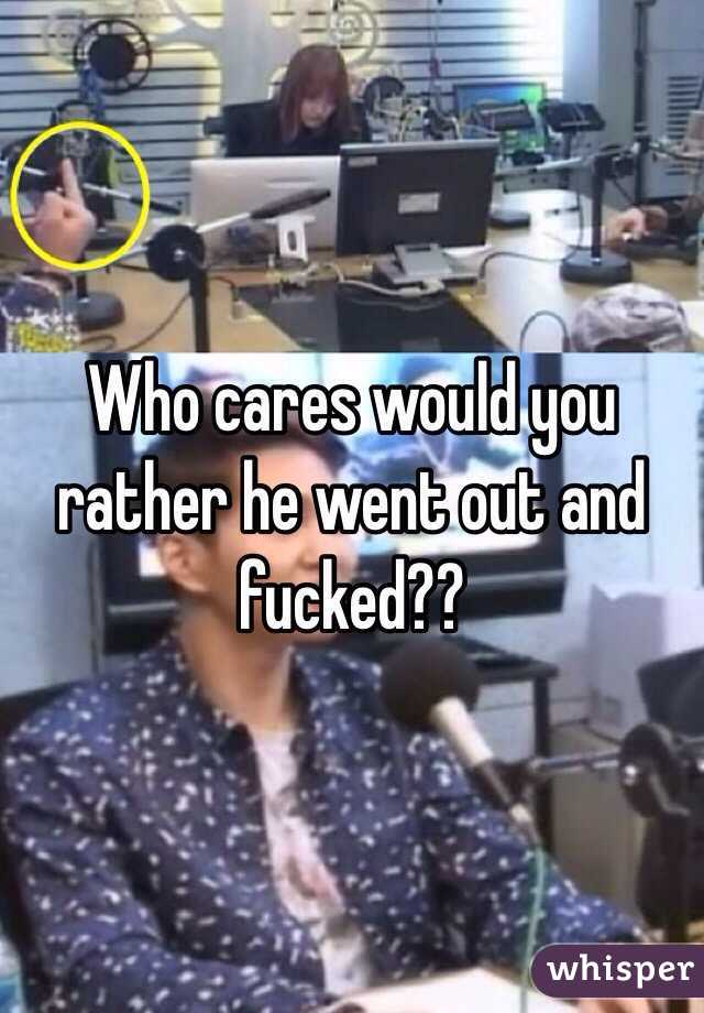 Who cares would you rather he went out and fucked??