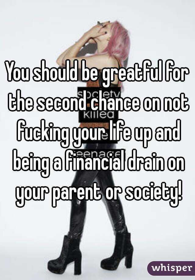You should be greatful for the second chance on not fucking your life up and being a financial drain on your parent or society!