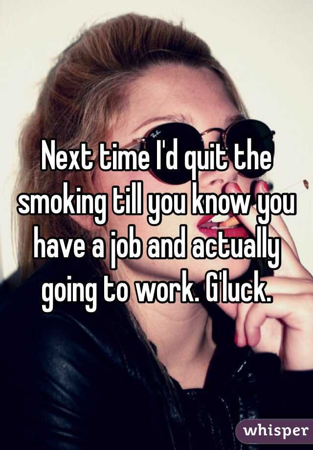 Next time I'd quit the smoking till you know you have a job and actually going to work. G'luck.