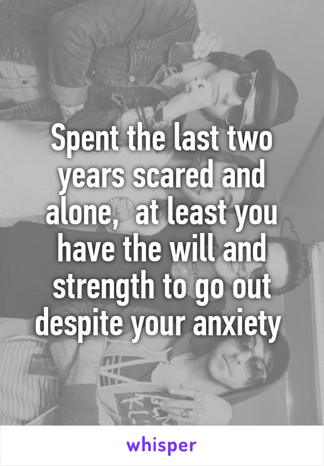 Spent the last two years scared and alone,  at least you have the will and strength to go out despite your anxiety 