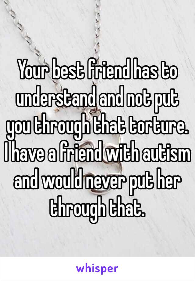 Your best friend has to understand and not put you through that torture. I have a friend with autism and would never put her through that.