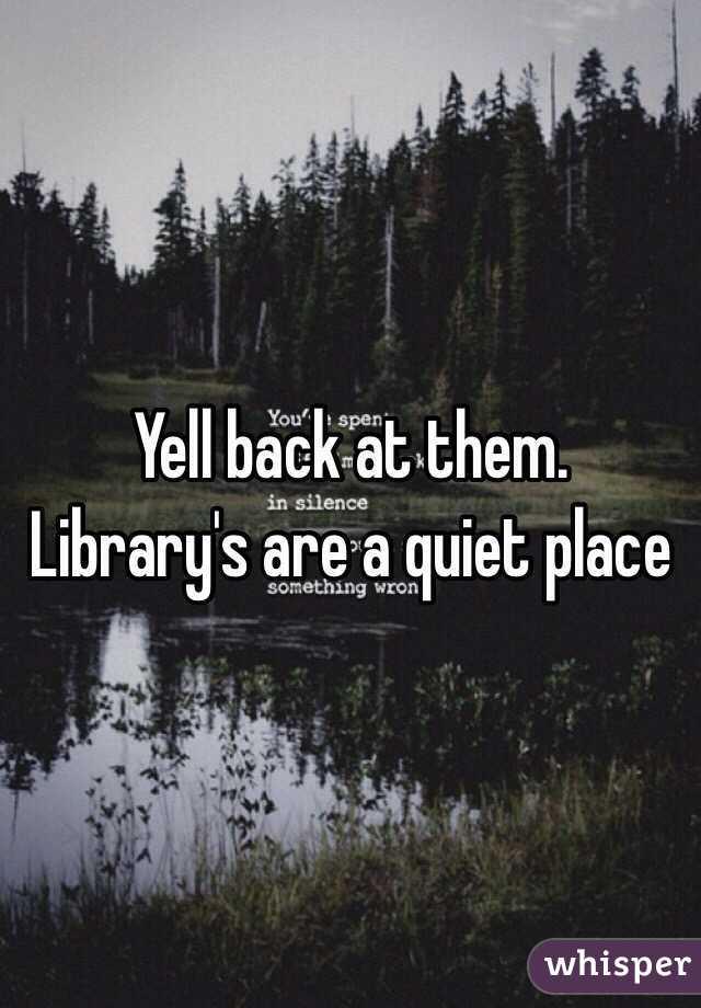 Yell back at them. Library's are a quiet place