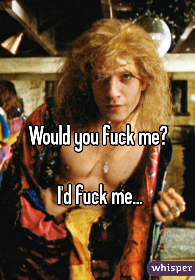 Would you fuck me? 

I'd fuck me...