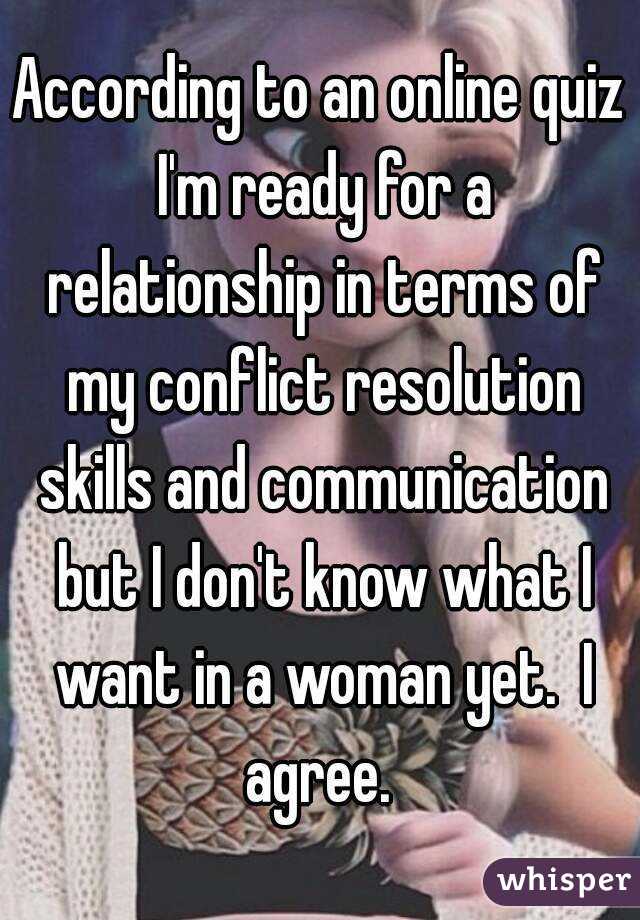 According to an online quiz I'm ready for a relationship in terms of my conflict resolution skills and communication but I don't know what I want in a woman yet.  I agree. 