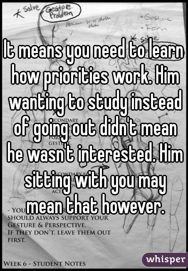 It means you need to learn how priorities work. Him wanting to study instead of going out didn't mean he wasn't interested. Him sitting with you may mean that however.
