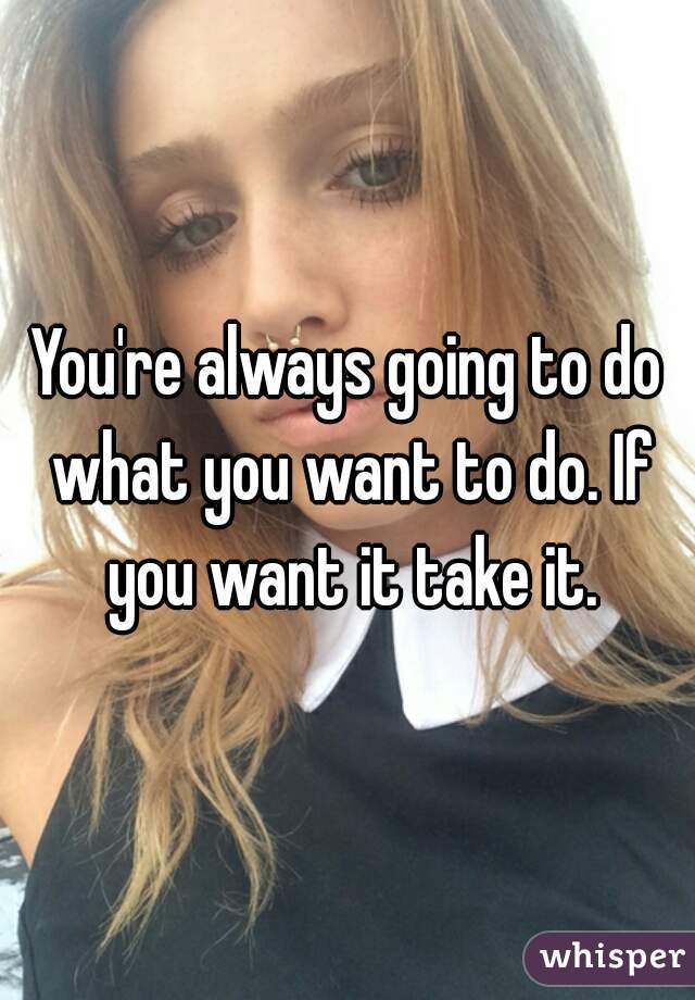 You're always going to do what you want to do. If you want it take it.