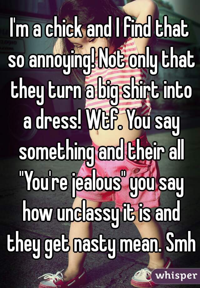I'm a chick and I find that so annoying! Not only that they turn a big shirt into a dress! Wtf. You say something and their all "You're jealous" you say how unclassy it is and they get nasty mean. Smh