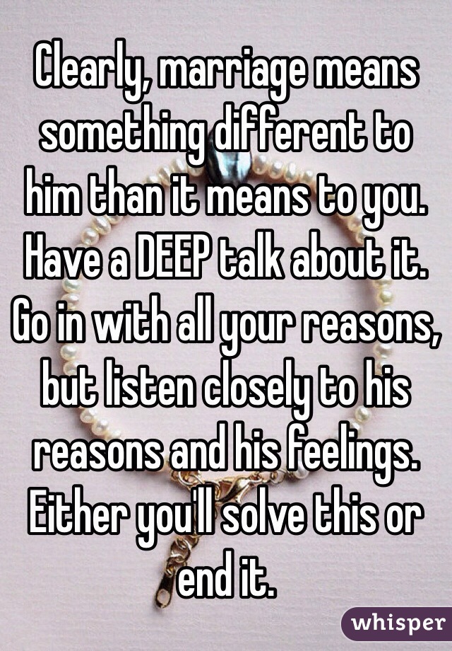 Clearly, marriage means something different to him than it means to you. Have a DEEP talk about it. Go in with all your reasons, but listen closely to his reasons and his feelings. Either you'll solve this or end it. 