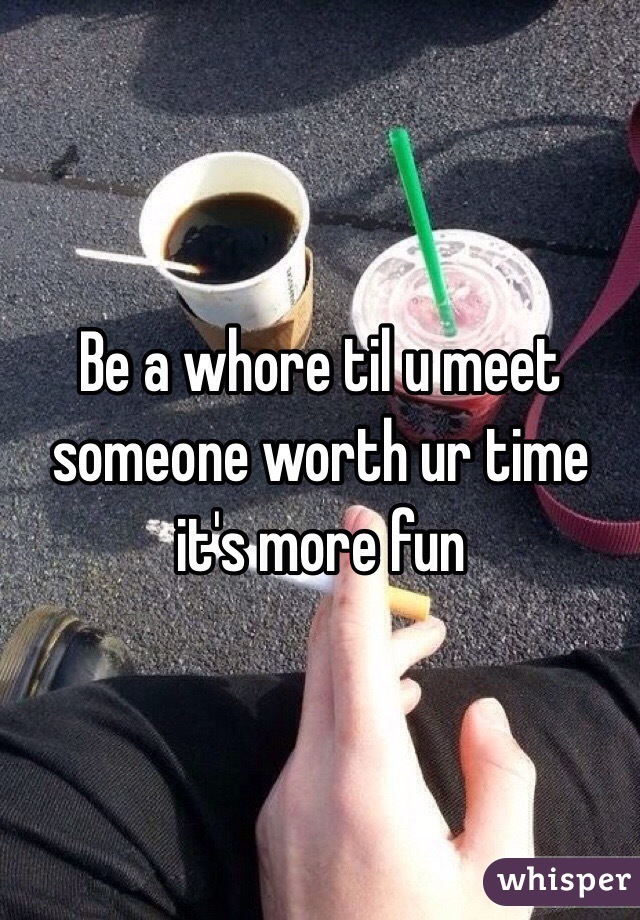 Be a whore til u meet someone worth ur time it's more fun 