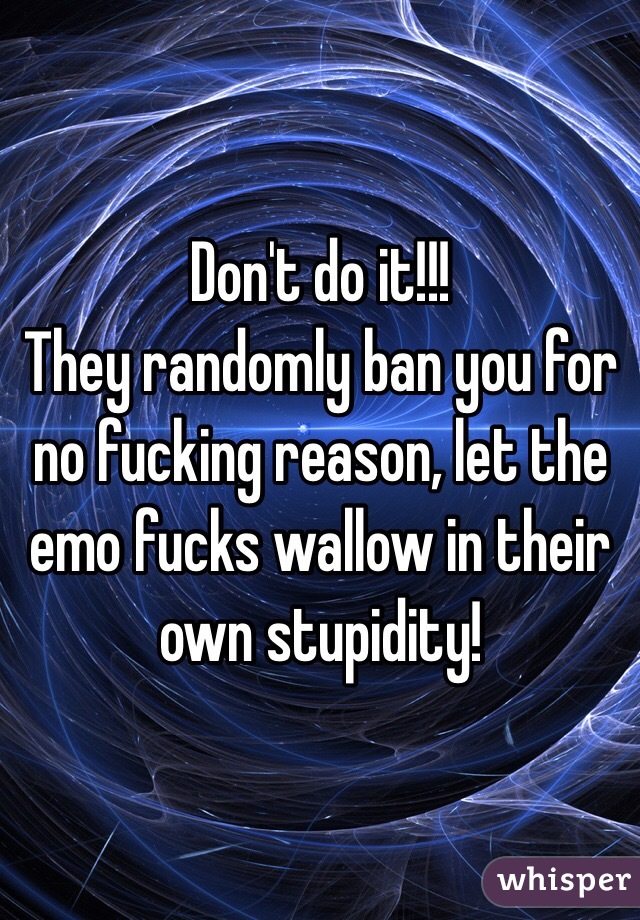 Don't do it!!!
They randomly ban you for no fucking reason, let the emo fucks wallow in their own stupidity!