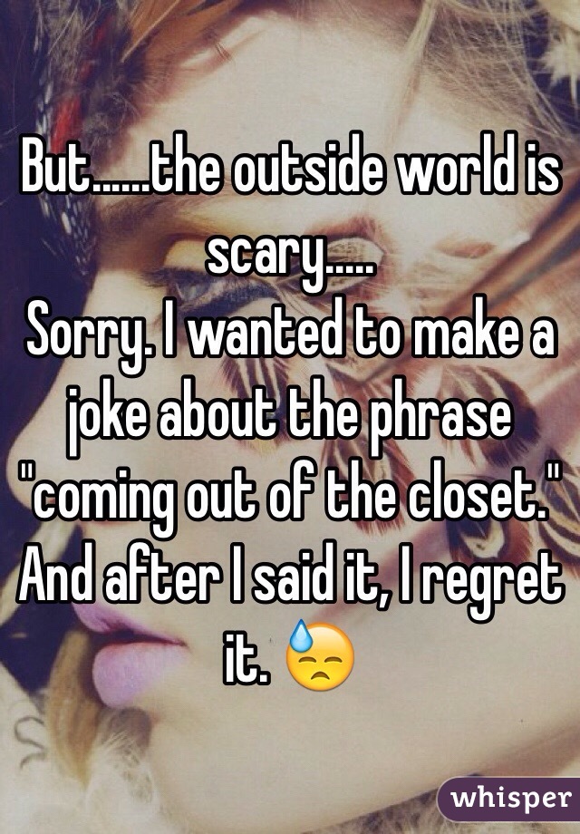 But......the outside world is scary.....
Sorry. I wanted to make a joke about the phrase "coming out of the closet." And after I said it, I regret it. 😓