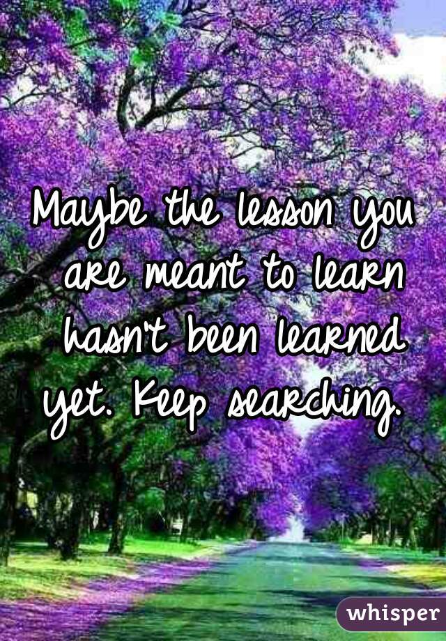 Maybe the lesson you are meant to learn hasn't been learned yet. Keep searching. 