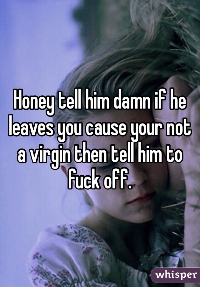 Honey tell him damn if he leaves you cause your not a virgin then tell him to fuck off.