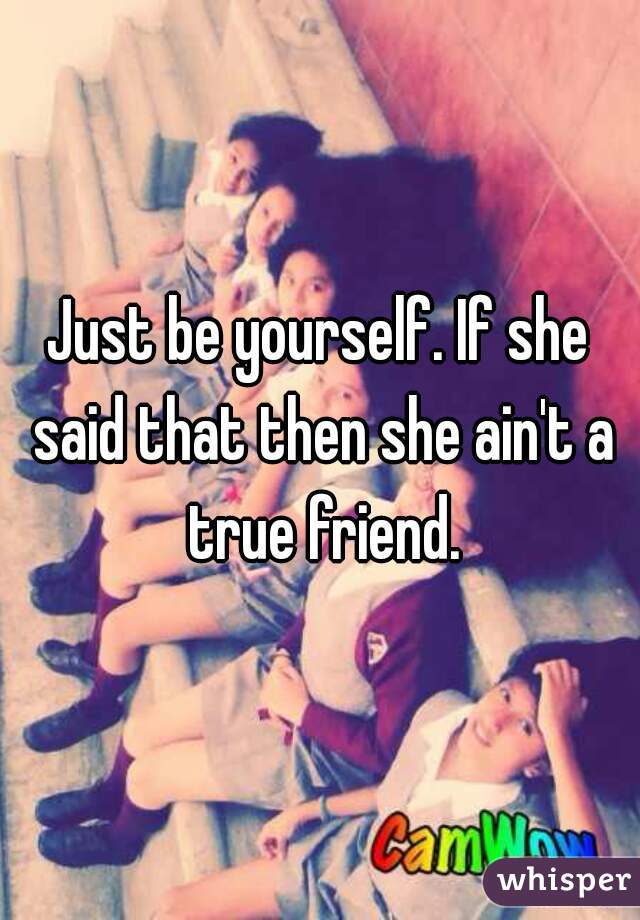 Just be yourself. If she said that then she ain't a true friend.