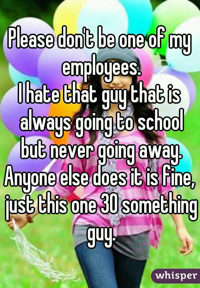 Please don't be one of my employees.
I hate that guy that is always going to school but never going away.
Anyone else does it is fine, just this one 30 something guy.