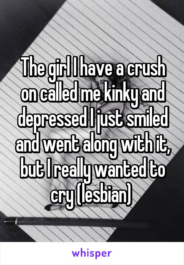 The girl I have a crush on called me kinky and depressed I just smiled and went along with it, but I really wanted to cry (lesbian) 