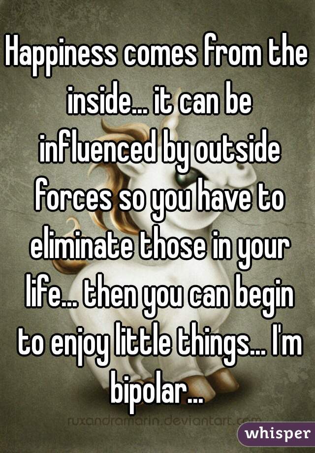 Happiness comes from the inside... it can be influenced by outside forces so you have to eliminate those in your life... then you can begin to enjoy little things... I'm bipolar... 