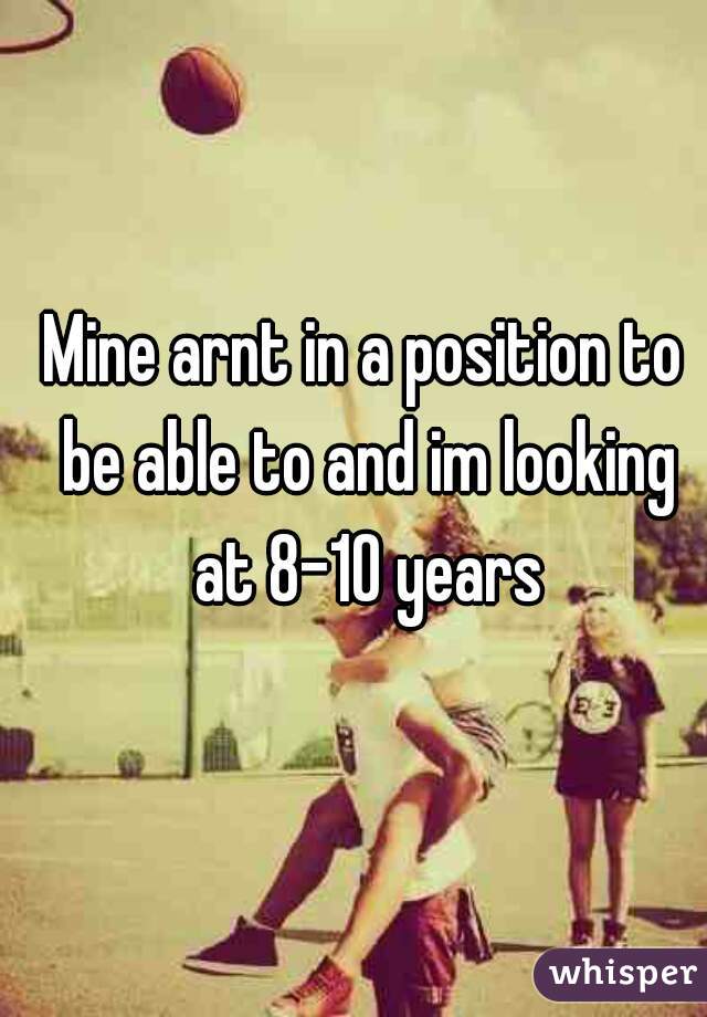 Mine arnt in a position to be able to and im looking at 8-10 years