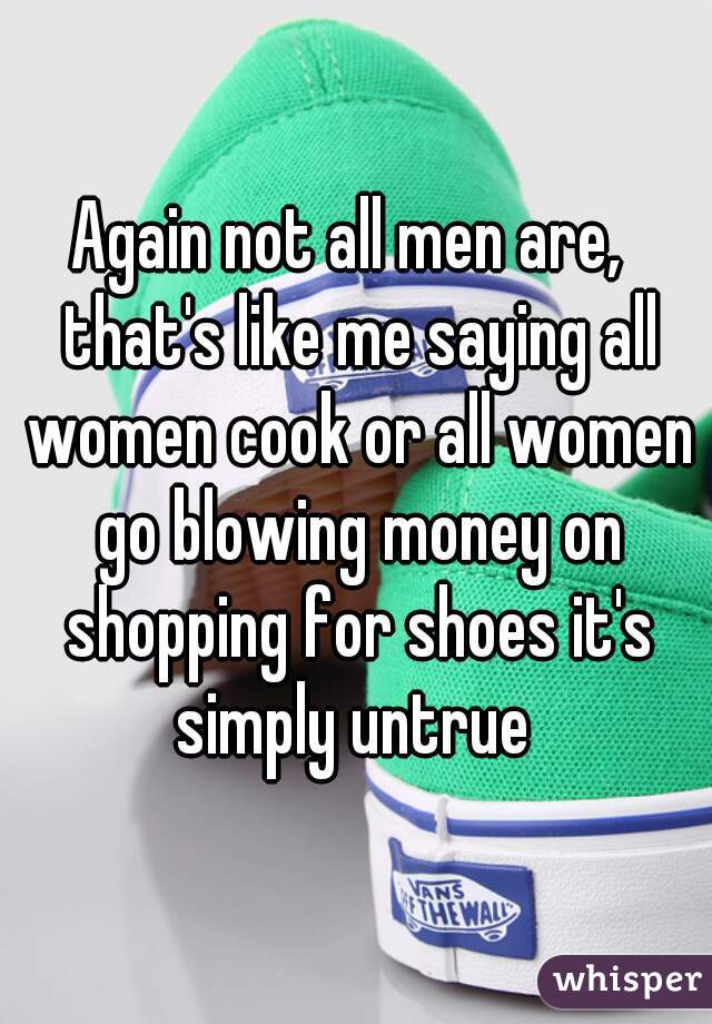 Again not all men are,  that's like me saying all women cook or all women go blowing money on shopping for shoes it's simply untrue 