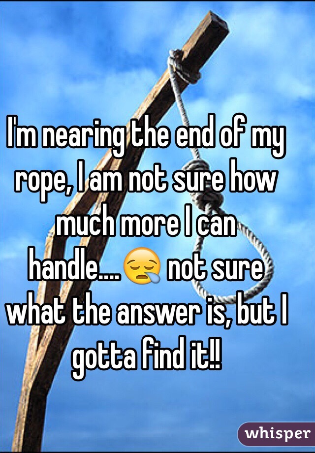I'm nearing the end of my rope, I am not sure how much more I can handle....😪 not sure what the answer is, but I gotta find it!!
