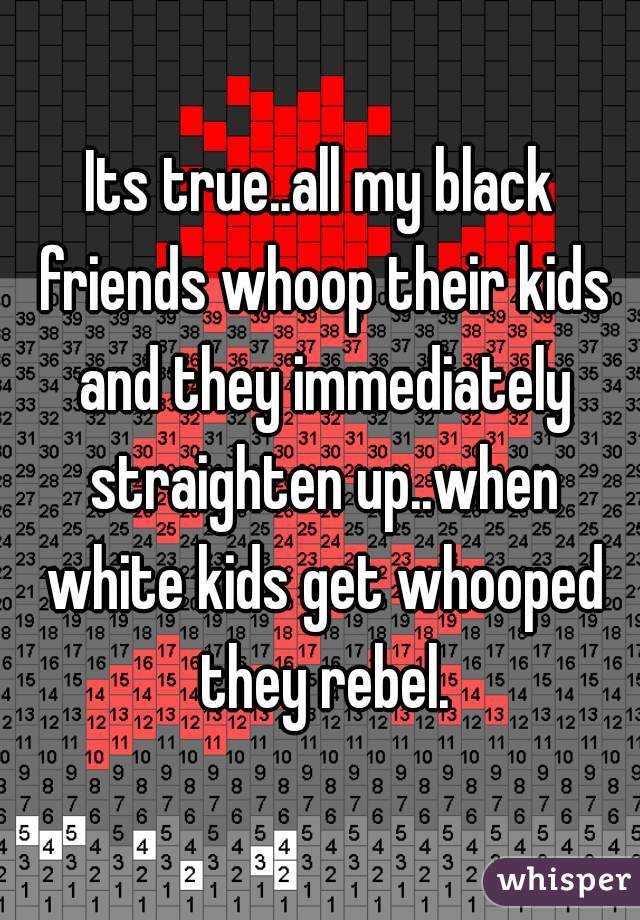 Its true..all my black friends whoop their kids and they immediately straighten up..when white kids get whooped they rebel.