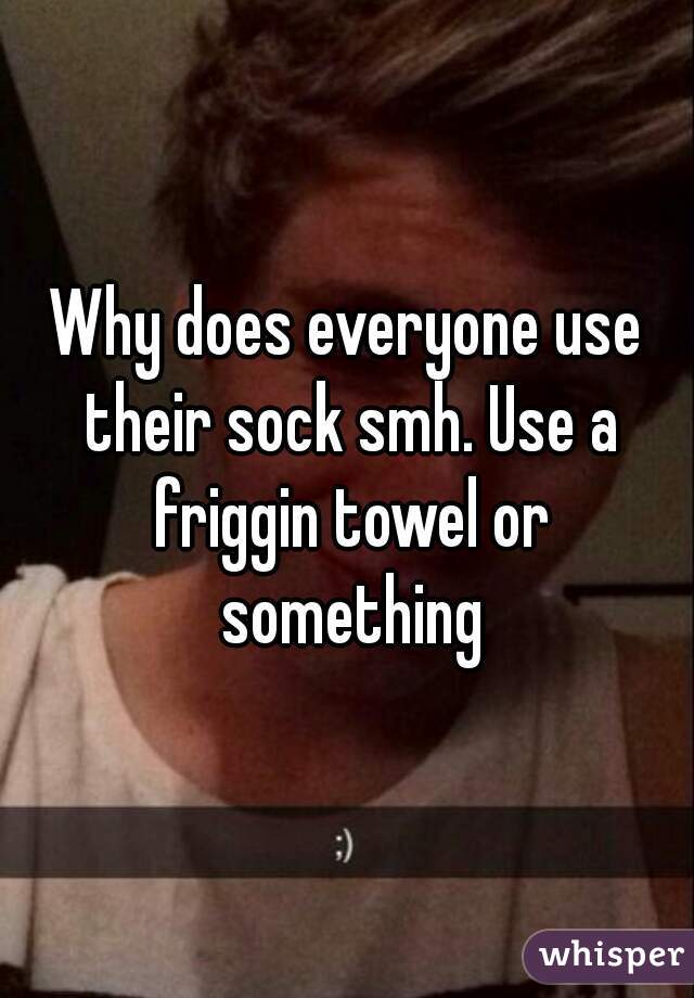 Why does everyone use their sock smh. Use a friggin towel or something