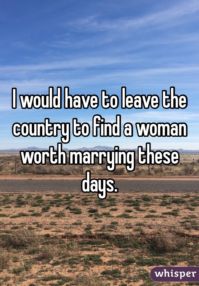 I would have to leave the country to find a woman worth marrying these days.