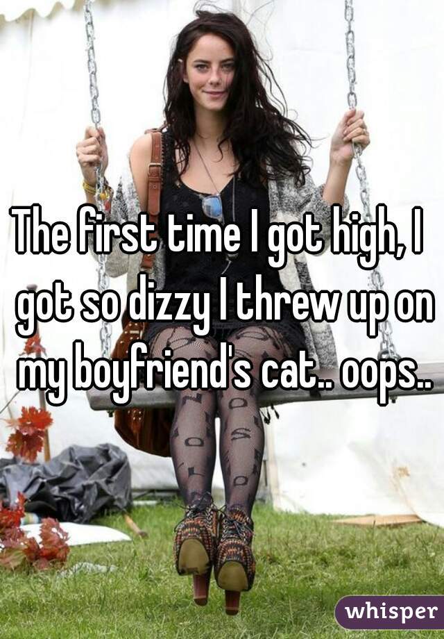 The first time I got high, I  got so dizzy I threw up on my boyfriend's cat.. oops..