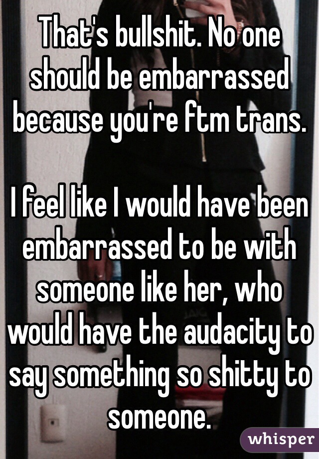 That's bullshit. No one should be embarrassed because you're ftm trans.

I feel like I would have been embarrassed to be with someone like her, who would have the audacity to say something so shitty to someone.