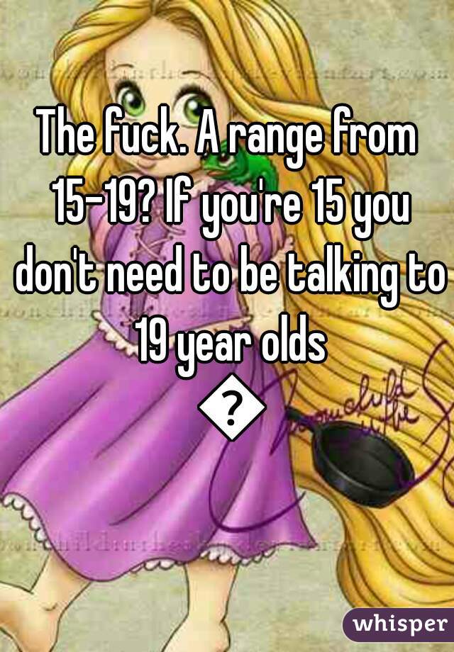 The fuck. A range from 15-19? If you're 15 you don't need to be talking to 19 year olds 😂