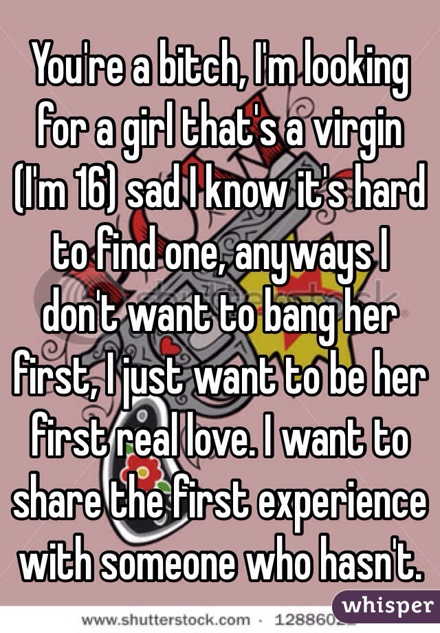 You're a bitch, I'm looking for a girl that's a virgin (I'm 16) sad I know it's hard to find one, anyways I don't want to bang her first, I just want to be her first real love. I want to share the first experience with someone who hasn't. 