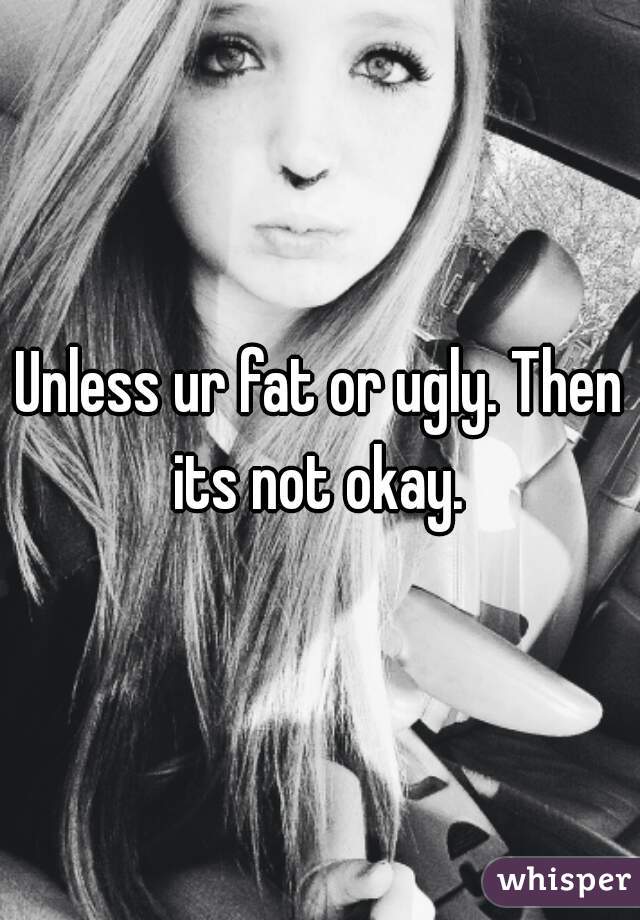 Unless ur fat or ugly. Then its not okay. 
