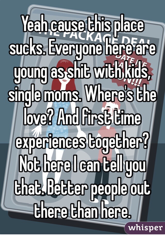 Yeah cause this place sucks. Everyone here are young as shit with kids, single moms. Where's the love? And first time experiences together? Not here I can tell you that. Better people out there than here. 