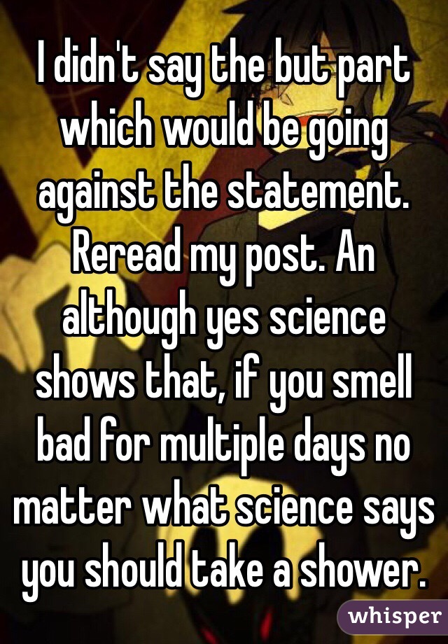 I didn't say the but part which would be going against the statement. Reread my post. An although yes science shows that, if you smell bad for multiple days no matter what science says you should take a shower.