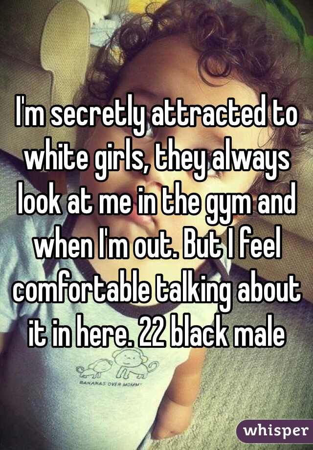 I'm secretly attracted to white girls, they always look at me in the gym and when I'm out. But I feel comfortable talking about it in here. 22 black male  