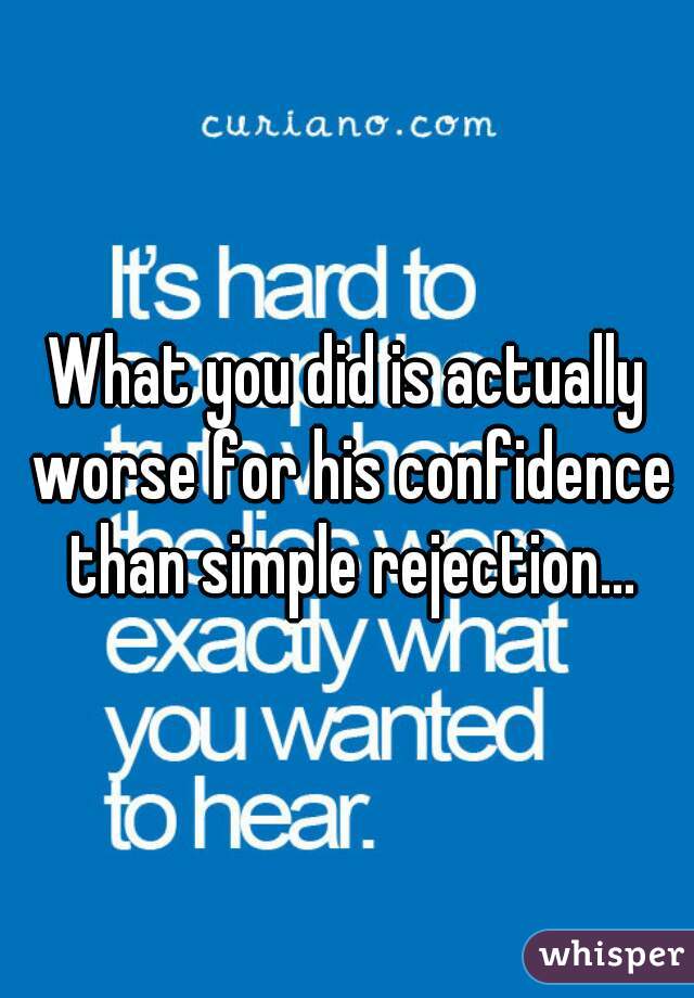 What you did is actually worse for his confidence than simple rejection...