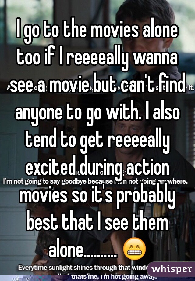 I go to the movies alone too if I reeeeally wanna see a movie but can't find anyone to go with. I also tend to get reeeeally excited during action movies so it's probably best that I see them alone.......... 😁