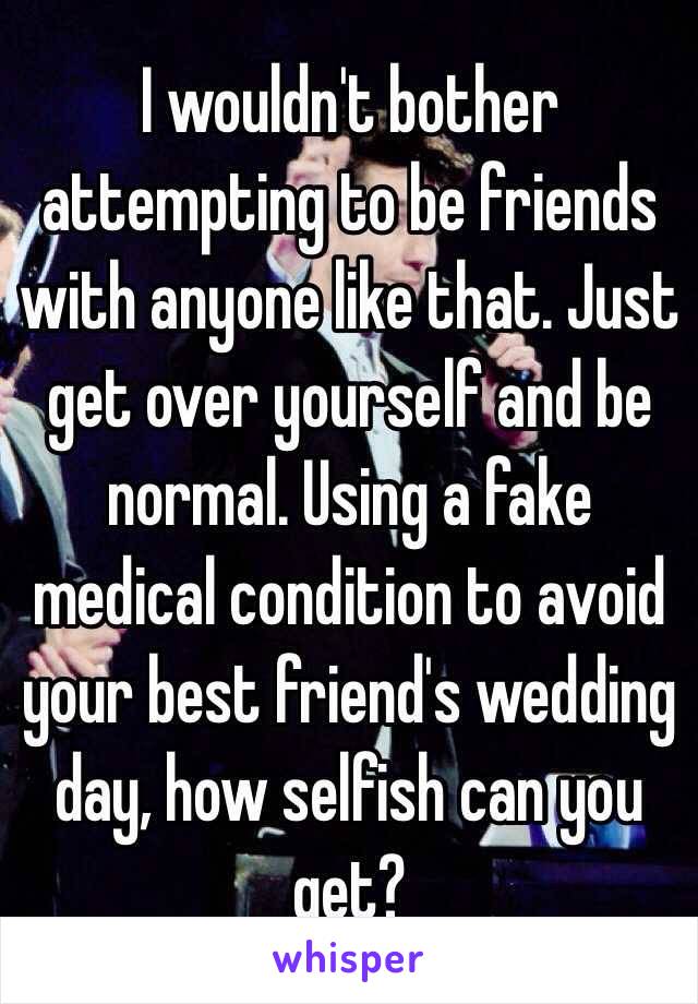 I wouldn't bother attempting to be friends with anyone like that. Just get over yourself and be normal. Using a fake medical condition to avoid your best friend's wedding day, how selfish can you get?