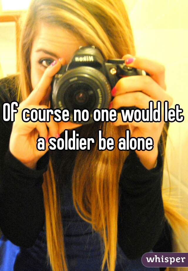 Of course no one would let a soldier be alone