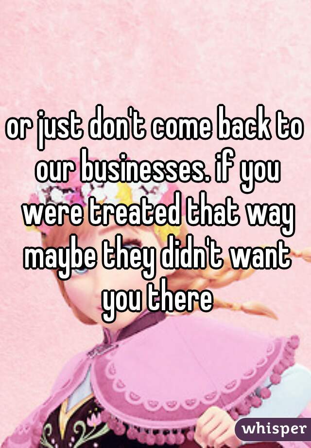 or just don't come back to our businesses. if you were treated that way maybe they didn't want you there
