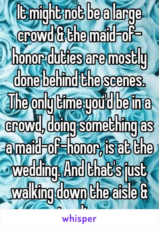 It might not be a large crowd & the maid-of-honor duties are mostly done behind the scenes. The only time you'd be in a crowd, doing something as a maid-of-honor, is at the wedding. And that's just walking down the aisle & standing...