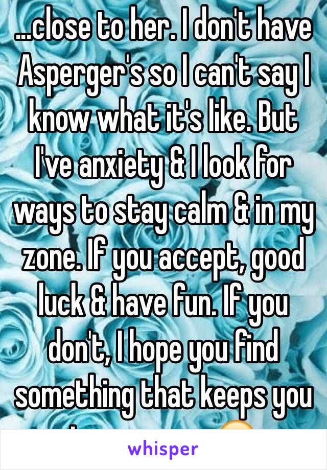 ...close to her. I don't have Asperger's so I can't say I know what it's like. But I've anxiety & I look for ways to stay calm & in my zone. If you accept, good luck & have fun. If you don't, I hope you find something that keeps you in your zone 😊