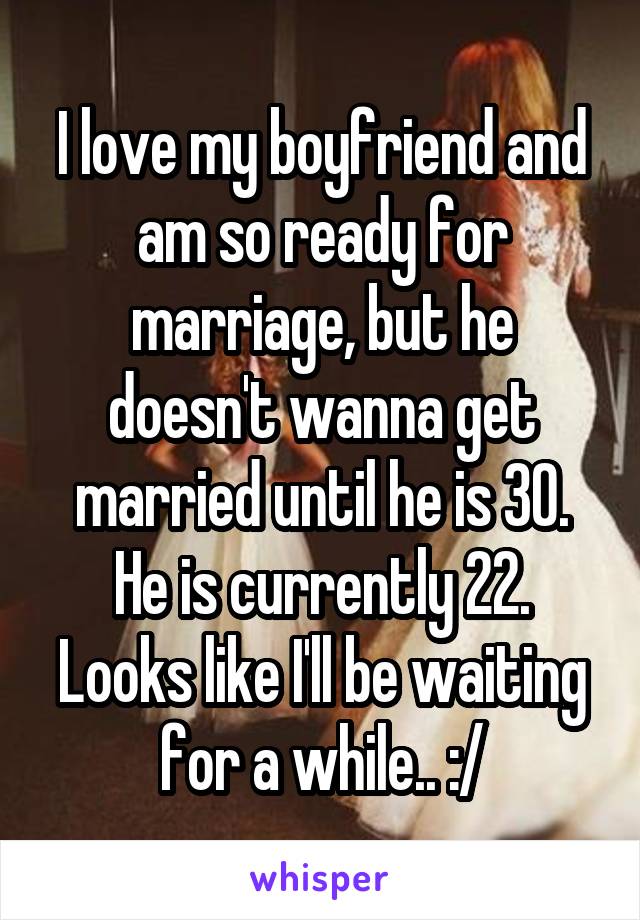 I love my boyfriend and am so ready for marriage, but he doesn't wanna get married until he is 30. He is currently 22. Looks like I'll be waiting for a while.. :/