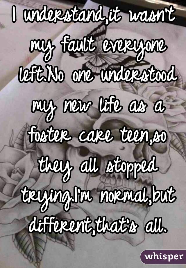 I understand,it wasn't my fault everyone left.No one understood my new life as a foster care teen,so they all stopped trying.I'm normal,but different,that's all.