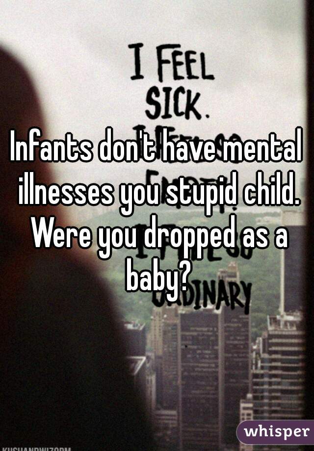 Infants don't have mental illnesses you stupid child. Were you dropped as a baby?