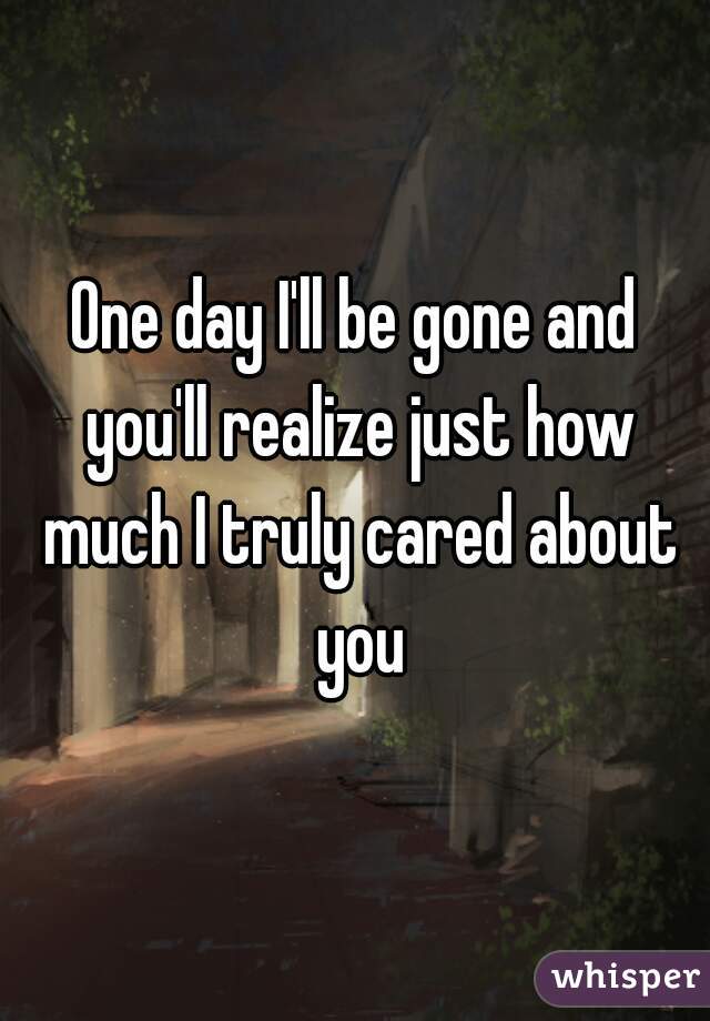 One day I'll be gone and you'll realize just how much I truly cared about you