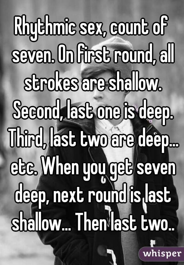 Rhythmic sex, count of seven. On first round, all strokes are shallow. Second, last one is deep. Third, last two are deep... etc. When you get seven deep, next round is last shallow... Then last two..