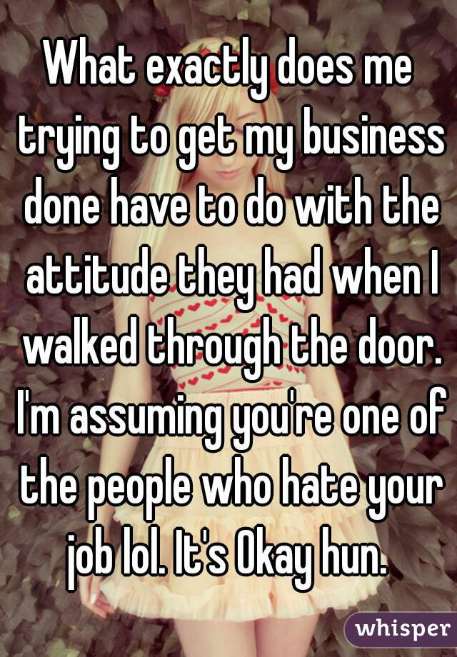 What exactly does me trying to get my business done have to do with the attitude they had when I walked through the door. I'm assuming you're one of the people who hate your job lol. It's Okay hun. 